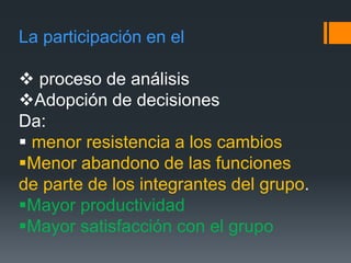 La participación en el
 proceso de análisis
Adopción de decisiones
Da:
 menor resistencia a los cambios
Menor abandono de las funciones
de parte de los integrantes del grupo.
Mayor productividad
Mayor satisfacción con el grupo
 