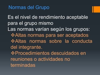 Normas del Grupo
Es el nivel de rendimiento aceptable
para el grupo mismo
Las normas varían según los grupos:
Altas normas para ser aceptados
Altas normas sobre la conducta
del integrante.
Procedimientos descuidados en
reuniones o actividades no
terminadas
 