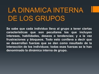 LA DINAMICA INTERNA
DE LOS GRUPOS
Se sabe que cada individuo lleva al grupo a tener ciertas
características que son peculiares los que incluyen
intereses, habilidades, deseos o tendencias; y a la vez
frustraciones y bloqueos. Todo esto conlleva a decir que
se desarrollan fuerzas que se dan como resultado de la
interacción de los individuos; todas esas fuerzas se le han
denominado la dinámica interna de grupo.
 