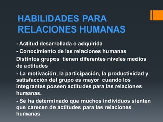 HABILIDADES PARA
RELACIONES HUMANAS
- Actitud desarrollada o adquirida
- Conocimiento de las relaciones humanas
Distintos grupos tienen diferentes niveles medios
de actitudes
- La motivación, la participación, la productividad y
satisfacción del grupo es mayor cuando los
integrantes poseen actitudes para las relaciones
humanas.
- Se ha determinado que muchos individuos sienten
que carecen de actitudes para las relaciones
humanas
 
