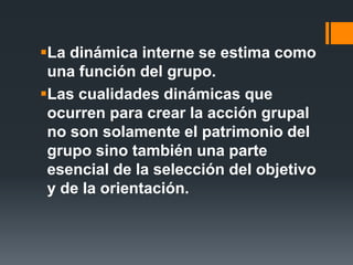 La dinámica interne se estima como
una función del grupo.
Las cualidades dinámicas que
ocurren para crear la acción grupal
no son solamente el patrimonio del
grupo sino también una parte
esencial de la selección del objetivo
y de la orientación.
 