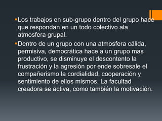 Los trabajos en sub-grupo dentro del grupo hace
que respondan en un todo colectivo ala
atmosfera grupal.
Dentro de un grupo con una atmosfera cálida,
permisiva, democrática hace a un grupo mas
productivo, se disminuye el descontento la
frustración y la agresión por ende sobresale el
compañerismo la cordialidad, cooperación y
sentimiento de ellos mismos. La facultad
creadora se activa, como también la motivación.
 