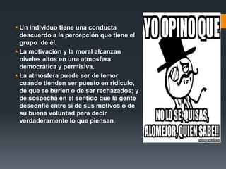  Un individuo tiene una conducta
deacuerdo a la percepción que tiene el
grupo de él.
 La motivación y la moral alcanzan
niveles altos en una atmosfera
democrática y permisiva.
 La atmosfera puede ser de temor
cuando tienden ser puesto en ridículo,
de que se burlen o de ser rechazados; y
de sospecha en el sentido que la gente
desconfié entre si de sus motivos o de
su buena voluntad para decir
verdaderamente lo que piensan.
 