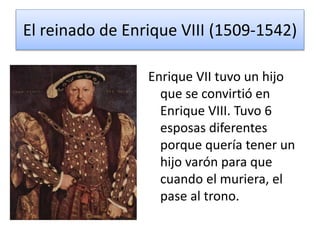 El reinado de Enrique VIII (1509-1542) 
Enrique VII tuvo un hijo 
que se convirtió en 
Enrique VIII. Tuvo 6 
esposas diferentes 
porque quería tener un 
hijo varón para que 
cuando el muriera, el 
pase al trono. 
 