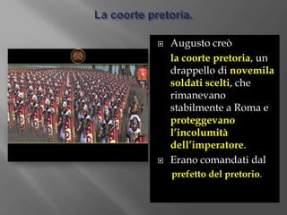 La coorte pretoria.Augusto creò la coorte pretoria, un drappello di novemila soldati scelti, che rimanevano stabilmente a Roma e proteggevano l’incolumità dell’imperatore.Erano comandati dal prefetto del pretorio.