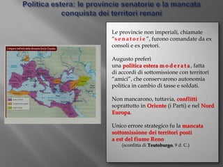 Politica estera: le provincie senatorie e la mancata conquista dei territori renaniLe provincie non imperiali, chiamate “senatorie”, furono comandate da ex consoli e ex pretori.Augusto preferì una politica estera moderata, fatta di accordi di sottomissione con territori “amici”, che conservarono autonomia politica in cambio di tasse e soldati. Non mancarono, tuttavia, conflitti soprattutto in Oriente (i Parti) e nel Nord Europa.Unico errore strategico fu la mancata sottomissione dei territori posti a est del fiume Reno (sconfitta di Teutoburgo, 9 d. C.)