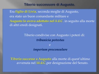 Tiberio successore di Augusto. 	Era figlio di Livia, seconda moglie di Augusto, 	era stato un buon comandante militare e 	Augusto lo aveva adottato nel 4 d.C. in seguito alla morte di altri eredi designati.Tiberio condivise con Augusto i poteri di:tribuniciapotestas					       eimperiumproconsulareTiberio successe a Augusto alla morte di quest’ultimo avvenuta nel 14 d.C,per designazione del Senato.