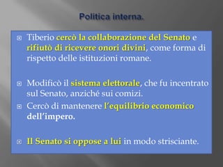 Politica interna.Tiberio cercò la collaborazione del Senato e rifiutò di ricevere onori divini, come forma di rispetto delle istituzioni romane.Modificò il sistema elettorale, che fu incentrato sul Senato, anziché sui comizi.Cercò di mantenere l’equilibrio economico dell’impero.Il Senato si oppose a lui in modo strisciante.