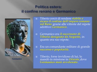 Politica estera:il confine renano e GermanicoTiberio cercò di rendere stabile e sicuro il confine dell’impero romano sul Reno grazie alle vittorie del nipote adottivo Germanico.Germanico era il successore di Tiberio designato da Augusto,in quanto era suo nipote.Era un comandante militare di grande successo e popolarità.Tiberio, forse invidioso di lui, lo mandò in missione in Oriente,dove Germanico morì avvelenato.Germanico