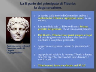 La II parte del principato di Tiberio:la degenerazione.A partire dalla morte di Germanico, crebbe il contrasto tra Tiberio e Agrippina maior, la sua vedova.L’uomo di fiducia di Tiberio diventò Seiano, prefetto del pretorio, che diventò assai potente.Dal 26 d.C., Tiberio visse quasi sempre a Capri e Roma fu governata da Seiano, che cercò di ampliare il suo potere personale.Scoperto a congiurare, Seiano fu giustiziato (31 d.C.).Agrippina si suicidò, le lotte tra Tiberio e Senato si fecero cruente, provocando false denunce e molti morti..Tiberio morì, forse avvelenato, nel 37 d.C.Agrippina maior, vedova diGermanico, madre di Caligolae Agrippina minor