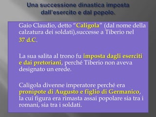 Una successione dinastica imposta dall’esercito e dal popolo.	Gaio Claudio, detto “Caligola” (dal nome della calzatura dei soldati),successe a Tiberio nel 37 d.C.	La sua salita al trono fu imposta dagli eserciti e dai pretoriani, perché Tiberio non aveva designato un erede.	Caligola divenne imperatore perché era pronipote di Augusto e figlio di Germanico, la cui figura era rimasta assai popolare sia tra i romani, sia tra i soldati.