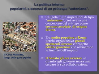 La politica interna: popolarità e eccessi di un princeps “antoniano”.Caligola fu un imperatore di tipo “antoniano”, cioè aveva una concezione del princeps come sovrano assoluto, di origine divina.Era molto popolare a Roma perché organizzava grandi spettacoli circensi e progettò edifici grandiosi che rovinarono le finanze dell’impero.Il Senato gli era avverso, in quanto egli governò senza mai cercare la sua collaborazione.Il Circo Massimo,luogo delle gare ippiche