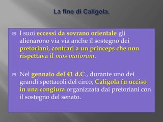 La fine di Caligola.I suoi eccessi da sovrano orientale gli alienarono via via anche il sostegno dei pretoriani, contrari a un princeps che non rispettava il mosmaiorum.Nel gennaio del 41 d.C., durante uno dei grandi spettacoli del circo, Caligola fu ucciso in una congiura organizzata dai pretoriani con il sostegno del senato.