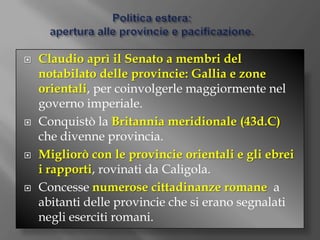 Politica estera:apertura alle provincie e pacificazione.Claudio aprì il Senato a membri del notabilato delle provincie: Gallia e zone orientali, per coinvolgerle maggiormente nel governo imperiale.Conquistò la Britannia meridionale (43d.C) che divenne provincia.Migliorò con le provincie orientali e gli ebrei i rapporti, rovinati da Caligola.Concesse numerose cittadinanze romane  a abitanti delle provincie che si erano segnalati negli eserciti romani.