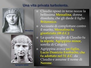Una vita privata turbolenta.Claudio sposò in terze nozze la bellissima Messalina, donna dissoluta, che gli diede il figlio Britannico.Accusata di complottare contro il marito, Messalina fu giustiziata (48 d.C.)La quarta moglie di Claudio fu la nipote, Agrippina minor, sorella di Caligola.Agrippina aveva un figlio, Lucio DomizioEnobarbo, che fu adottato nel 51 d.C. da Claudio e assunse il nome di Nerone.MessalinaAgrippina minor