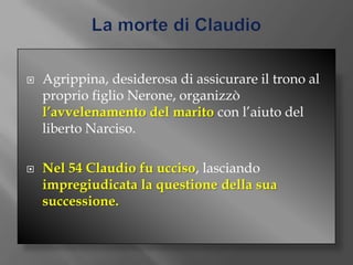 La morte di ClaudioAgrippina, desiderosa di assicurare il trono al proprio figlio Nerone, organizzò l’avvelenamento del marito con l’aiuto del liberto Narciso.Nel 54 Claudio fu ucciso, lasciando impregiudicata la questione della sua successione.