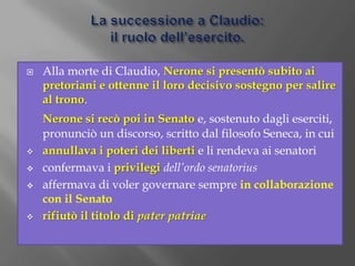 La successione a Claudio:il ruolo dell’esercito.Alla morte di Claudio, Nerone si presentò subito ai pretoriani e ottenne il loro decisivo sostegno per salire al trono.Nerone si recò poi in Senato e, sostenuto dagli eserciti, pronunciò un discorso, scritto dal filosofo Seneca, in cuiannullava i poteri dei liberti e li rendeva ai senatori