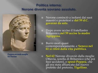 rifiutò il titolo di pater patriaeIl primo periodo imperiale di Nerone:54 – 59 d. C.Nerone durante i primi cinque anni di regno fu guidato e protetto dal prefetto del pretorio Afranio Burro e dal filosofo e senatore Seneca, suo maestro e consigliere.Seneca riteneva che il sovrano governasse in base alla sua origine divina e che il suo compito fosse di guidare i suoi sudditi verso la felicità, intesa come saggezza. Il potere del princeps era indiscutibile e assoluto, e egli doveva governare con virtuse clementia.La madre di Nerone, Agrippina, cercò di influire sul figlio ma con scarsi esiti.SenecaNerone  e Agrippina