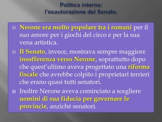 Politica interna:il neronismo.Nerone, appassionato di cultura e poesia greca e ammiratore dei re orientali, progressivamente si allontanò dalle idee di Seneca, e cominciò a governare senza consultarsi con il Senato.Come il suo predecessore Caligola, anche Nerone fu un imperatore “antoniano”, convinto che l’imperatore fosse un dio che aveva la missione di rendere migliori i suoi sudditi attraverso l’arte e la cultura, creando una società nuova a immagine e somiglianza della sua personalità -> “neronismo”.