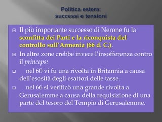 Politica interna:l’esautorazione del Senato.Nerone era molto popolare tra i romani per il suo amore per i giochi del circo e per la sua vena artistica.Il Senato, invece, mostrava sempre maggiore insofferenza verso Nerone, soprattutto dopo che quest’ultimo aveva progettato una riforma fiscale che avrebbe colpito i proprietari terrieri che erano quasi tutti senatori.Inoltre Nerone aveva cominciato a scegliere uomini di sua fiducia per governare le provincie, anziché senatori.