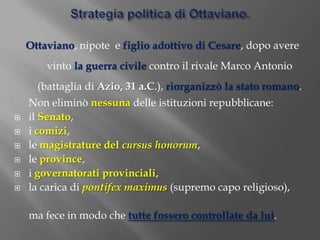 Strategia politica di Ottaviano.Ottaviano, nipote  e figlio adottivo di Cesare, dopo avere vinto la guerra civile contro il rivale Marco Antonio (battaglia di Azio, 31 a.C.), riorganizzò la stato romano.	Non eliminò nessunadelle istituzioni repubblicane: il Senato, i comizi, le magistrature del cursus honorum, le province, i governatorati provinciali, la carica di pontifexmaximus(supremo capo religioso), 	ma fece in modo che tutte fossero controllate da lui. 