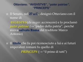 Ottaviano: “AVGVSTVS”, “pater patriae”, “PRINCEPS”Il Senato, nel 27 a.C., designò Ottaviano con il nome di 	AVGVSTVS(da augeo: accrescere) e lo proclamò pater patriae (->”padre della patria”, perché aveva salvato Roma dal traditore Marco Antonio)Il titolo che fu poi riconosciuto a lui e ai futuri imperatori romani fu quello di PRINCEPS(-> “il primo di tutti”)