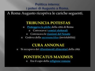 Politica interna:i poteri di Augusto a Roma.A Roma Augusto ricopriva le cariche seguenti.TRIBUNICIA POTESTASProteggeva la plebe della città di RomaConvocava i comizi elettoraliConvocava le riunioni del SenatoGodeva della sacrosanctitas(inviolabilità)CURA ANNONAESi occupava dei rifornimenti alimentaridella cittàPONTIFICATUS MAXIMUSEra il capo della religione romana