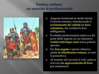 Politica militare:un esercito di professionistiAugusto trasformò in modo deciso l’esercito romano, introducendo il reclutamento dei soldati su base volontaria, che sostituì la leva obbligatoria.Il soldato professionista entrava a far parte delle legioni, in cui rimaneva venti/venticinque anni senza potersi sposare.Era ben pagato e spesso otteneva anche la cittadinanza romana, se non la possedeva.Al termine del servizio il milespoteva ricevere un appezzamento di terra per mantenersi 