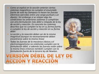    Como se explicó en la sección anterior ciertos
    sistemas magnéticos no cumplen el enunciado
    fuerte de esta ley (tampoco lo hacen las fuerzas
    eléctricas ejercidas entre una carga puntual y un
    dipolo). Sin embargo si se relajan algo las
    condiciones los anteriores sistemas sí cumplirían
    con otra formulación más débil o relajada de la ley
    de acción y reacción. En concreto los sistemas
    descritos que no cumplen la ley en su forma fuerte,
    si cumplen la ley de acción y reacción en su forma
    débil:
   La acción y la reacción deben ser de la misma
    magnitud (aunque no necesariamente deben
    encontrarse sobre la misma línea)
   Todas las fuerzas de la mecánica clásica y el
    electromagnetismo no-relativista cumplen con la
    formulación débil, si además las fuerzas están sobre
    la misma línea entonces también cumplen con la
    formulación fuerte de la tercera ley de Newton.
 