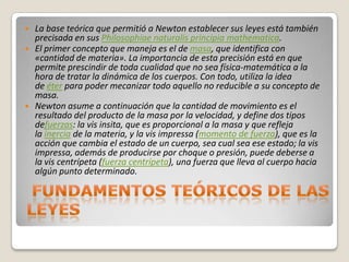    La base teórica que permitió a Newton establecer sus leyes está también
    precisada en sus Philosophiae naturalis principia mathematica.
   El primer concepto que maneja es el de masa, que identifica con
    «cantidad de materia». La importancia de esta precisión está en que
    permite prescindir de toda cualidad que no sea física-matemática a la
    hora de tratar la dinámica de los cuerpos. Con todo, utiliza la idea
    de éter para poder mecanizar todo aquello no reducible a su concepto de
    masa.
   Newton asume a continuación que la cantidad de movimiento es el
    resultado del producto de la masa por la velocidad, y define dos tipos
    defuerzas: la vis insita, que es proporcional a la masa y que refleja
    la inercia de la materia, y la vis impressa (momento de fuerza), que es la
    acción que cambia el estado de un cuerpo, sea cual sea ese estado; la vis
    impressa, además de producirse por choque o presión, puede deberse a
    la vis centrípeta (fuerza centrípeta), una fuerza que lleva al cuerpo hacia
    algún punto determinado.
 