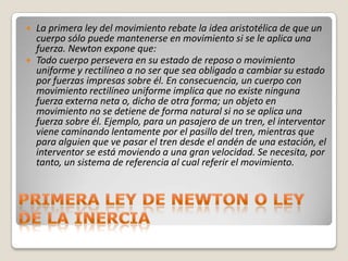  La primera ley del movimiento rebate la idea aristotélica de que un
  cuerpo sólo puede mantenerse en movimiento si se le aplica una
  fuerza. Newton expone que:
 Todo cuerpo persevera en su estado de reposo o movimiento
  uniforme y rectilíneo a no ser que sea obligado a cambiar su estado
  por fuerzas impresas sobre él. En consecuencia, un cuerpo con
  movimiento rectilíneo uniforme implica que no existe ninguna
  fuerza externa neta o, dicho de otra forma; un objeto en
  movimiento no se detiene de forma natural si no se aplica una
  fuerza sobre él. Ejemplo, para un pasajero de un tren, el interventor
  viene caminando lentamente por el pasillo del tren, mientras que
  para alguien que ve pasar el tren desde el andén de una estación, el
  interventor se está moviendo a una gran velocidad. Se necesita, por
  tanto, un sistema de referencia al cual referir el movimiento.
 