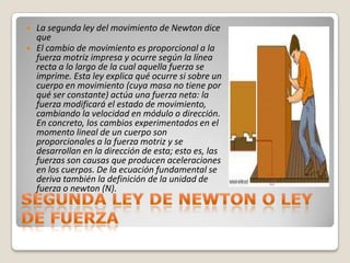    La segunda ley del movimiento de Newton dice
    que
   El cambio de movimiento es proporcional a la
    fuerza motriz impresa y ocurre según la línea
    recta a lo largo de la cual aquella fuerza se
    imprime. Esta ley explica qué ocurre si sobre un
    cuerpo en movimiento (cuya masa no tiene por
    qué ser constante) actúa una fuerza neta: la
    fuerza modificará el estado de movimiento,
    cambiando la velocidad en módulo o dirección.
    En concreto, los cambios experimentados en el
    momento lineal de un cuerpo son
    proporcionales a la fuerza motriz y se
    desarrollan en la dirección de esta; esto es, las
    fuerzas son causas que producen aceleraciones
    en los cuerpos. De la ecuación fundamental se
    deriva también la definición de la unidad de
    fuerza o newton (N).
 