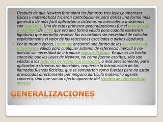    Después de que Newton formulara las famosas tres leyes,numerosos
    físicos y matemáticos hicieron contribuciones para darles una forma más
    general o de más fácil aplicación a sistemas no inerciales o a sistemas
    con ligaduras. Una de estas primeras generalizaciones fue el principio de
    d'Alembert de 1743 que era una forma válida para cuando existieran
    ligaduras que permitía resolver las ecuaciones sin necesidad de calcular
    explícitamente el valor de las reacciones asociadas a dichas ligaduras.
   Por la misma época, Lagrange encontró una forma de las ecuaciones de
    movimiento válida para cualquier sistema de referencia inercial o no-
    inercial sin necesidad de introducir fuerzas ficticias. Ya que es un hecho
    conocido que las Leyes de Newton, tal como fueron escritas, sólo son
    válidas a los sistemas de referencia inerciales, o más precisamente, para
    aplicarlas a sistemas no-inerciales, requieren la introducción de las
    llamadas fuerzas ficticias, que se comportan como fuerzas pero no están
    provocadas directamente por ninguna partícula material o agente
    concreto, sino que son un efecto aparente del sistema de referencia no
    inercial.
 