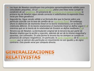    Las leyes de Newton constituyen tres principios aproximadamente válidos para
    velocidades pequeñas.. En un espacio-tiempo plano una línea recta cumple la
    condición de ser geodésica. En presencia de curvatura en el espacio-tiempo la
    primera ley de Newton sigue siendo correcta si substituimos la expresión línea
    recta por línea geodésica.
   Segunda ley. Sigue siendo válida si se formula dice que la fuerza sobre una
    partícula coincide con la tasa de cambio de su momento lineal. Sin embargo,
    ahora la definición de momento lineal en la teoría newtoniana y en la teoría
    relativista difieren. En la teoría newtoniana el momento lineal se define según (1a)
    mientras que en la teoría de la relatividad de Einstein se define mediante (1b):
   Tercera Ley de Newton. La formulación original de la tercera ley por parte de
    Newton implica que la acción y reacción, además de ser de la misma magnitud y
    opuestas, son colineales. En esta forma la tercera ley no siempre se cumple en
    presencia de campos magnéticos. En particular, la parte magnética de la fuerza de
    Lorentz que se ejercen dos partículas en movimiento no son iguales y de signo
    contrario. Esto puede verse por cómputo directo.
 