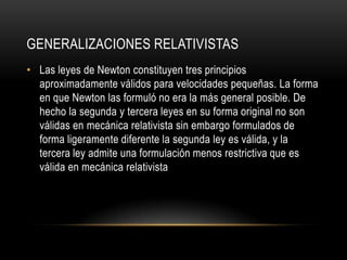 GENERALIZACIONES RELATIVISTAS
• Las leyes de Newton constituyen tres principios
  aproximadamente válidos para velocidades pequeñas. La forma
  en que Newton las formuló no era la más general posible. De
  hecho la segunda y tercera leyes en su forma original no son
  válidas en mecánica relativista sin embargo formulados de
  forma ligeramente diferente la segunda ley es válida, y la
  tercera ley admite una formulación menos restrictiva que es
  válida en mecánica relativista
 