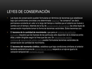 LEYES DE CONSERVACIÓN
•   Las leyes de conservación pueden formularse en términos de teoremas que establecen
    bajo qué condiciones concretas una determinada magnitud "se conserva" (es decir,
    permanece constante en valor a lo largo del tiempo a medida que el sistema se mueve o
    cambia con el tiempo). Además de la ley de conservación de la energía las otras leyes de
    conservación importante toman la forma de teoremas vectoriales. Estos teoremas son:
•   El teorema de la cantidad de movimiento, que para un sistema de partículas
    puntuales requiere que las fuerzas de las partículas sólo dependan de la distancia entre
    ellas y estén dirigidas según la línea que las une. En mecánica de medios
    continuos y mecánica del sólido rígido pueden formularse teoremas vectoriales de
    conservación de cantidad de movimiento.
•   El teorema del momento cinético, establece que bajo condiciones similares al anterior
    teorema vectorial la suma de momentos de fuerza respecto a un eje es igual a la
    variación temporal del momento angular.
 