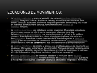 ECUACIONES DE MOVIMIENTOS:
•   La mecánica newtoniana que recurre a escribir directamente ecuaciones diferenciales
    ordinarias de segundo orden en términos de fuerzas y en coordenadas cartesianas. Este
    sistema conduce a ecuaciones difícilmente integrables por medios elementales y sólo se usa
    en problemas extremadamente sencillos, normalmente usando sistemas de
    referencia inerciales.
•   La mecánica lagrangiana, este método usa también ecuaciones diferenciales ordinarias de
    segundo orden, aunque permite el uso de coordenadas totalmente generales,
    llamadascoordenadas generalizadas, que se adapten mejor a la geometría del problema
    planteado. Además las ecuaciones son válidas en cualquier sistema de referencia sea
    éste inercial o no. Además de obtener sistemas más fácilmente integrables el teorema de
    Noether y las transformaciones de coordenadas permiten encontrar integrales de movimiento,
    también llamadas leyes de conservación, más sencillamente que el enfoque newtoniano.
•   La mecánica hamiltoniana es similar a la anterior pero en él las ecuaciones de movimiento son
    ecuaciones diferenciales ordinarias son de primer orden. Además la gama de transformaciones
    de coordenadas admisibles es mucho más amplia que en mecánica lagrangiana, lo cual hace
    aún más fácil encontrar integrales de movimiento y cantidades conservadas.
•   El método de Hamilton-Jacobi es un método basado en la resolución de una ecuación
    diferencial en derivadas parciales mediante el método de separación de variables, que resulta
    el medio más sencillo cuando se conocen un conjunto adecuado de integrales de movimiento.
 