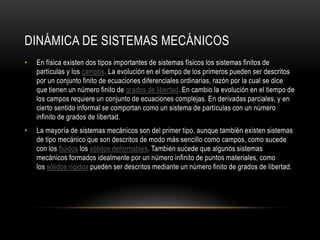 DINÁMICA DE SISTEMAS MECÁNICOS
•   En física existen dos tipos importantes de sistemas físicos los sistemas finitos de
    partículas y los campos. La evolución en el tiempo de los primeros pueden ser descritos
    por un conjunto finito de ecuaciones diferenciales ordinarias, razón por la cual se dice
    que tienen un número finito de grados de libertad. En cambio la evolución en el tiempo de
    los campos requiere un conjunto de ecuaciones complejas. En derivadas parciales, y en
    cierto sentido informal se comportan como un sistema de partículas con un número
    infinito de grados de libertad.
•   La mayoría de sistemas mecánicos son del primer tipo, aunque también existen sistemas
    de tipo mecánico que son descritos de modo más sencillo como campos, como sucede
    con los fluidos los sólidos deformables. También sucede que algunos sistemas
    mecánicos formados idealmente por un número infinito de puntos materiales, como
    los sólidos rígidos pueden ser descritos mediante un número finito de grados de libertad.
 