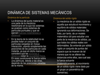 DINÁMICA DE SISTEMAS MECÁNICOS
Dinámica de la partícula                     Dinámica del solido rígido
•   La dinámica del punto material es        •   La mecánica de un sólido rígido es
    una parte de la mecánica                     aquella que estudia el movimiento y
    newtoniana en la que los sistemas
    se analizan como sistemas de                 equilibrio de sólidos materiales
    partículas puntuales y que se                ignorando sus deformaciones. Se
    ejercen fuerzas instantáneas a               trata, por tanto, de un modelo
    distancia.                                   matemático útil para estudiar una
•   En la teoría de la relatividad no es         parte de la mecánica de sólidos, ya
    posible tratar un conjunto de                que todos los sólidos reales son
    partículas cargadas en mutua
    interacción, usando simplemente las          deformables. Se entiende por sólido
    posiciones de las partículas en cada         rígido un conjunto de puntos del
    instante, ya que en dicho marco se           espacio que se mueven de tal
    considera que las acciones a                 manera que no se alteran las
    distancia violan la causalidad física.
    En esas condiciones la fuerza sobre          distancias entre ellos, sea cual sea
    una partícula, debida a las otras,           la fuerza actuante
    depende de las posiciones pasadas            (matemáticamente, el movimiento
    de la misma.                                 de un sólido rígido viene dado por
                                                 un grupo un paramétrico de
                                                 isometrías).
 