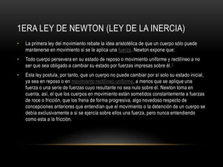 1ERA LEY DE NEWTON (LEY DE LA INERCIA)
•   La primera ley del movimiento rebate la idea aristotélica de que un cuerpo sólo puede
    mantenerse en movimiento si se le aplica una fuerza. Newton expone que:
•   Todo cuerpo persevera en su estado de reposo o movimiento uniforme y rectilíneo a no
    ser que sea obligado a cambiar su estado por fuerzas impresas sobre él. 5
•   Esta ley postula, por tanto, que un cuerpo no puede cambiar por sí solo su estado inicial,
    ya sea en reposo o en movimiento rectilíneo uniforme, a menos que se aplique una
    fuerza o una serie de fuerzas cuyo resultante no sea nulo sobre él. Newton toma en
    cuenta, así, el que los cuerpos en movimiento están sometidos constantemente a fuerzas
    de roce o fricción, que los frena de forma progresiva, algo novedoso respecto de
    concepciones anteriores que entendían que el movimiento o la detención de un cuerpo se
    debía exclusivamente a si se ejercía sobre ellos una fuerza, pero nunca entendiendo
    como esta a la fricción.
 