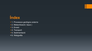 Índex
 1. Processos geològics externs
 2. Meteorització ( tipus )
 3. Erosió
 4. Transport
 5. Sedimentació
 6. Webgrafia
 