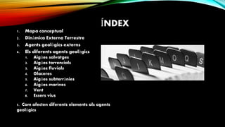 ÍNDEX
1. Mapa conceptual
2. Dinàmica Externa Terrestre
3. Agents geològics externs
4. Els diferents agents geològics
1. Aigües salvatges
2. Aigües torrencials
3. Aigües fluvials
4. Glaceres
5. Aigües subterrànies
6. Aigües marines
7. Vent
8. Essers vius
5. Com afecten diferents elements als agents
geològics
 