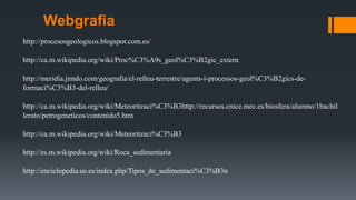 Webgrafia
http://procesosgeologicos.blogspot.com.es/
http://ca.m.wikipedia.org/wiki/Proc%C3%A9s_geol%C3%B2gic_extern
http://meridia.jimdo.com/geografia/el-relleu-terrestre/agents-i-processos-geol%C3%B2gics-de-
formaci%C3%B3-del-relleu/
http://ca.m.wikipedia.org/wiki/Meteoritzaci%C3%B3http://recursos.cnice.mec.es/biosfera/alumno/1bachil
lerato/petrogeneticos/contenido5.htm
http://ca.m.wikipedia.org/wiki/Meteoritzaci%C3%B3
http://es.m.wikipedia.org/wiki/Roca_sedimentaria
http://enciclopedia.us.es/index.php/Tipos_de_sedimentaci%C3%B3n
 