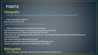 35
Webgrafia:
• http://es.slideshare.net/muntsatortos/consell-per-fer-un-pp-entenedor?next_slideshow=1
• https://translate.google.es/
http://www.diccionari.cat/
https://www.google.com/imghp?hl=es&gws_rd=ssl
• http://es.slideshare.net/nuriag69/aiges-salvatges
http://html.rincondelvago.com/agentes-geologicos-externos.html
http://www.diccionari.cat/lexicx.jsp?GECART=0073211
http://blocs.xtec.cat/biologiaviva/files/2014/01/T11.-ELS-AGENTSGEOLÒGICS-EXTERNS-Modo-de-
compatibilidad.pdf
http://www.wikilingua.net/ca/articles/a/g/e/
http://www.geocities.ws/cnaturals2003/aiguessalvatges.html
Agentes_geológicos_externos.html#AGUAS_SALVAJES
Bibliografia:
• ESO-2 Biologia i geologia (ciències de la naturalesa), laGalera text
 