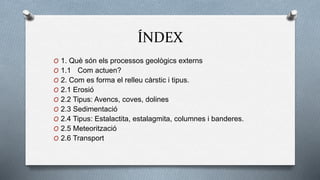 ÍNDEX
O 1. Què són els processos geològics externs
O 1.1 Com actuen?
O 2. Com es forma el relleu càrstic i tipus.
O 2.1 Erosió
O 2.2 Tipus: Avencs, coves, dolines
O 2.3 Sedimentació
O 2.4 Tipus: Estalactita, estalagmita, columnes i banderes.
O 2.5 Meteorització
O 2.6 Transport
 