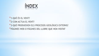 *1-QUÈ ÉS EL VENT?
*2-COM ACTUA EL VENT?
*3-QUÈ PRODUEIXEN ELS PROCESOS GEOLÒGICS EXTERNS?
*PÀGINES WEB O PÀGINES DEL LLIBRE QUE HEM VISITAT
 