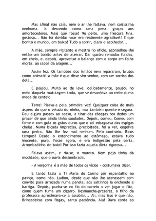 Mas afinal não caía, nem o ar lhe faltava, nem coisíssima
nenhuma. Ia descendo como uma pena, graças aos
amortecedores. Mais que fosse! No peito, uma frescura fina,
gostosa... Não há dúvida: voar era realmente agradável! E que
bonito o mundo, em baixo! Tudo a sorrir, claro e acolhedor...
A mãe, sempre vigilante e mestra no ofício, aconselhou-lhe
então um bonito antes de aterrar. Dar quatro remadas fundas,
em cheio, e, depois, aproveitar o balanço com o corpo em folha
morta, ao sabor da aragem...
Assim fez. Os lambões dos irmãos nem repararam, brutos
como animais! A mãe é que disse sim senhor, com um sorriso dos
dela...
E pousou. Muito ao de leve, delicadamente, pousou no
meio daquela matulagem toda, que se desunhava ao redor duma
meda de centeio.
Terra! Pisava-a pela primeira vez! Qualquer coisa de mais
áspero do que o veludo do ninho, mas também quente e segura.
Deu alguns passos ao acaso, a tirar das cócegas nos dedos um
prazer de que ainda tinha saudades. Depois, comeu. Comeu com
fome e com gula os grãos duros que o sol esbagoava das espigas
cheias. Numa bicada imprecisa, precipitada, foi a ver, engolira
uma pedra. Não lhe fez mal nenhum. Pelo contrário. Ricos
tempos! Desde o entendimento ao estômago, estava tudo
inocente, puro. Fosse agora, e era indigestão pela certa.
Arrombadinho de todo! Por isso fazia aquela dieta rigorosa...
Falava assim, e ria-se, o maroto. Nem pejo tinha da
mocidade, que o ouvia deslumbrada.
- A vergonha é a mãe de todos os vícios - costumava dizer.
E tanto fazia a Ti Maria do Carmo pôr espantalho no
painço, como não. Ladino, desde que não lhe acenassem com
convite para arrozada numa panela, aos saltinhos ia enchendo a
barriga. Depois, punha-se no fio do correio a ver jogar o fito,
como quem fuma um cigarro. Desmancha-prazeres, o filho da
professora aproximava-se a assobiar... Ah, mas isso é que não.
Brincadeiras com fisgas, santa paciência. Ala! Dava corda ao
 