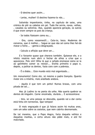 - O destino quer assim...
- Lerias, mulher! O destino fazemo-lo nós...
Solteirão impenitente, tinha, no capítulo de saias, uma
crónica de pôr os cabelos em pé. Tudo lhe servia, novas, velhas,
. casadas ou solteiras. Mas, quando aparecia geração, os outros
é que eram sempre os pais da criança.
- Se todos fizessem como eu...
- Ora, como vossemecê!... Cala-te, boca. Mudemos de
conversa, que é melhor... Segue-se que não sei como lhes hei-de
matar a fome... - gemia a desgraçada.
- Calculo a aflição que deve ser...
E o farsante quase que chorava também. Quisesse ele, e a
infeliz resolvia num abrir e fechar de olhos a crise que a
apavorava. Pois sim! Olha lá que o safado ensinasse como se ia
ao galinheiro comer os restos!... Enchia primeiro o papo e,
depois, a palitar os dentes, fazia coro com a pobreza.
- É o diabo... Este mundo está mal organizado...
Um monumento! Como ele, só mesmo o padre Gonçalo. Quanto
maior era a miséria, mais anediado andava.
- Aquilo é que tem um peito! Numas brasas, com uma
pitada de sal...
Mas já Ladino ia na ponta da unha. Não queria quebrar os
dentes de ninguém. Carne encoirada, durásia... E acrescentava:
- Isto, se uma pessoa se descuida, quando vai a dar conta
está feita em torresmos. Que tempos!
O mais engraçado é que já falava assim há muitos anos,
com um sebo sobre as costelas, que nem cabrito desmamado.
De tal maneira, que o Papo Magro, farto daquela velhice e
daquelas manhas, a certa altura não pôde mais, e até foi
malcriado.
 