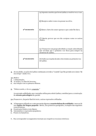2º momento
________________
(4) Aponta o motivo que levou Ladino a resolver-se a voar.
a. ⃝ Desejava saber como era pousar na relva.
b. ⃝ Estava farto de comer apenas o que a mãe lhe dava.
c. ⃝ Queria provar que era tão corajoso como os outros
irmãos.
(5) Transcreve um grupo adverbial e a oração subordinada
que revelam que o primeiro voo ficou para sempre na
memória de Ladino.
3º momento
________________
(6) Indica as reações da mãe e dos irmãos ao primeiro voo
de Ladino.
4. Já em adulto, as ações de Ladino continuam a revelar a “cautela” que lhe permite sero único “do
seu tempo” ainda vivo.
4.1. Refere:
a. a alimentação;
b. as noites e os dias de Inverno;
c. sua relação com os pássaros fêmeas.
5. “Falava assim, e ria-se, o maroto.”
A expressão sublinhada, que o narrador utiliza para referir Ladino, contribui para a construção
do retrato psicológico do pardal.
5.1.Transcreve, da parte final do texto, outras expressões utilizadas.
6. A linguagem utilizada no conto apresenta algumas características da oralidade e marcas de
um registo de língua popular. Retira, dos primeiros parágrafos, exemplos das seguintes
características:
a. Construção frásica com elipses;
b. Interjeições e expressões populares;
c. Frases exclamativas.
7. Faz corresponder os segmentos textuais aos respetivos recursos retóricos:
 