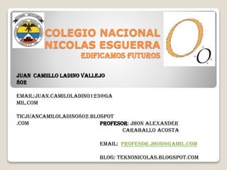 COLEGIO NACIONAL
NICOLAS ESGUERRA
EDIFICAMOS FUTUROS
JUAN CAMIILLO LADINO VALLEJO
802
EMAIL:JUAN.CAMILOLADINO123@GA
MIL.COM
TICJUANCAMILOLADINO802.BLOSPOT
.COM
PROFESOR: Jhon alexander
Caraballo acosta
EMAIL: Profesor.jhon@gamil.com
BLOG: teknonicolas.blogspot.com

 